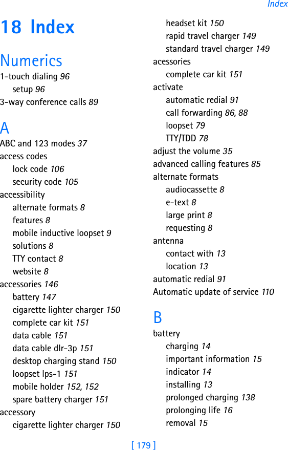[ 179 ]Index18 IndexNumerics1-touch dialing 96setup 963-way conference calls 89AABC and 123 modes 37access codeslock code 106security code 105accessibilityalternate formats 8features 8mobile inductive loopset 9solutions 8TTY contact 8website 8accessories 146battery 147cigarette lighter charger 150complete car kit 151data cable 151data cable dlr-3p 151desktop charging stand 150loopset lps-1 151mobile holder 152, 152spare battery charger 151accessorycigarette lighter charger 150headset kit 150rapid travel charger 149standard travel charger 149acessoriescomplete car kit 151activateautomatic redial 91call forwarding 86, 88loopset 79TTY/TDD 78adjust the volume 35advanced calling features 85alternate formatsaudiocassette 8e-text 8large print 8requesting 8antennacontact with 13location 13automatic redial 91Automatic update of service 110Bbatterycharging 14important information 15indicator 14installing 13prolonged charging 138prolonging life 16removal 15
