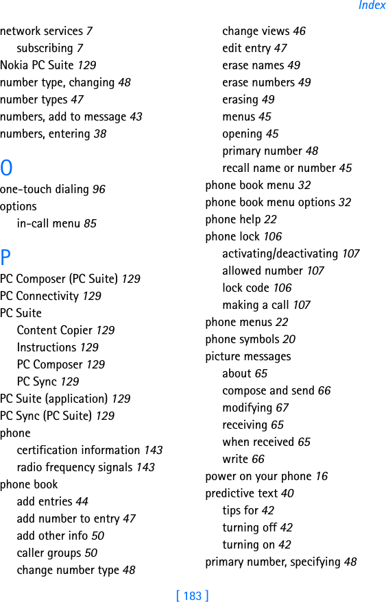[ 183 ]Indexnetwork services 7subscribing 7Nokia PC Suite 129number type, changing 48number types 47numbers, add to message 43numbers, entering 38Oone-touch dialing 96optionsin-call menu 85PPC Composer (PC Suite) 129PC Connectivity 129PC SuiteContent Copier 129Instructions 129PC Composer 129PC Sync 129PC Suite (application) 129PC Sync (PC Suite) 129phonecertification information 143radio frequency signals 143phone bookadd entries 44add number to entry 47add other info 50caller groups 50change number type 48change views 46edit entry 47erase names 49erase numbers 49erasing 49menus 45opening 45primary number 48recall name or number 45phone book menu 32phone book menu options 32phone help 22phone lock 106activating/deactivating 107allowed number 107lock code 106making a call 107phone menus 22phone symbols 20picture messagesabout 65compose and send 66modifying 67receiving 65when received 65write 66power on your phone 16predictive text 40tips for 42turning off 42turning on 42primary number, specifying 48