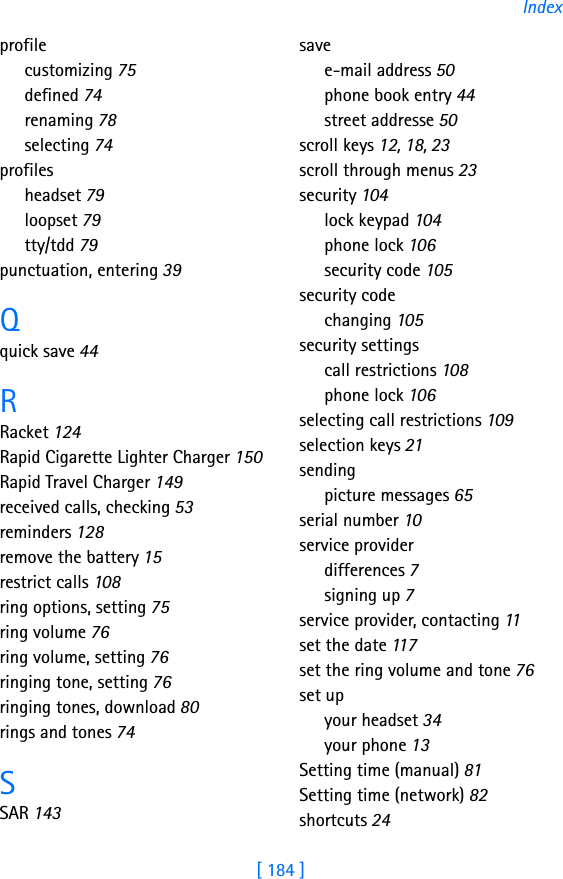 [ 184 ]Indexprofilecustomizing 75defined 74renaming 78selecting 74profilesheadset 79loopset 79tty/tdd 79punctuation, entering 39Qquick save 44RRacket 124Rapid Cigarette Lighter Charger 150Rapid Travel Charger 149received calls, checking 53reminders 128remove the battery 15restrict calls 108ring options, setting 75ring volume 76ring volume, setting 76ringing tone, setting 76ringing tones, download 80rings and tones 74SSAR 143savee-mail address 50phone book entry 44street addresse 50scroll keys 12, 18, 23scroll through menus 23security 104lock keypad 104phone lock 106security code 105security codechanging 105security settingscall restrictions 108phone lock 106selecting call restrictions 109selection keys 21sendingpicture messages 65serial number 10service providerdifferences 7signing up 7service provider, contacting 11set the date 117set the ring volume and tone 76set upyour headset 34your phone 13Setting time (manual) 81Setting time (network) 82shortcuts 24