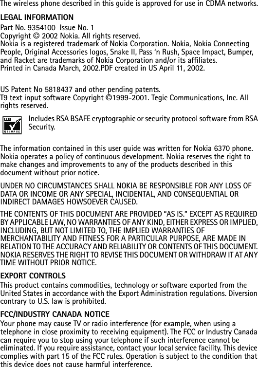 The wireless phone described in this guide is approved for use in CDMA networks.LEGAL INFORMATION Part No. 9354100  Issue No. 1Copyright © 2002 Nokia. All rights reserved.Nokia is a registered trademark of Nokia Corporation. Nokia, Nokia Connecting People, Original Accessories logos, Snake II, Pass ‘n Rush, Space Impact, Bumper, and Racket are trademarks of Nokia Corporation and/or its affiliates. Printed in Canada March, 2002.PDF created in US April 11, 2002.US Patent No 5818437 and other pending patents.T9 text input software Copyright ©1999-2001. Tegic Communications, Inc. All rights reserved.Includes RSA BSAFE cryptographic or security protocol software from RSA Security.The information contained in this user guide was written for Nokia 6370 phone. Nokia operates a policy of continuous development. Nokia reserves the right to make changes and improvements to any of the products described in this document without prior notice.UNDER NO CIRCUMSTANCES SHALL NOKIA BE RESPONSIBLE FOR ANY LOSS OF DATA OR INCOME OR ANY SPECIAL, INCIDENTAL, AND CONSEQUENTIAL OR INDIRECT DAMAGES HOWSOEVER CAUSED.THE CONTENTS OF THIS DOCUMENT ARE PROVIDED “AS IS.” EXCEPT AS REQUIRED BY APPLICABLE LAW, NO WARRANTIES OF ANY KIND, EITHER EXPRESS OR IMPLIED, INCLUDING, BUT NOT LIMITED TO, THE IMPLIED WARRANTIES OF MERCHANTABILITY AND FITNESS FOR A PARTICULAR PURPOSE, ARE MADE IN RELATION TO THE ACCURACY AND RELIABILITY OR CONTENTS OF THIS DOCUMENT. NOKIA RESERVES THE RIGHT TO REVISE THIS DOCUMENT OR WITHDRAW IT AT ANY TIME WITHOUT PRIOR NOTICE.EXPORT CONTROLSThis product contains commodities, technology or software exported from the United States in accordance with the Export Administration regulations. Diversion contrary to U.S. law is prohibited.FCC/INDUSTRY CANADA NOTICEYour phone may cause TV or radio interference (for example, when using a telephone in close proximity to receiving equipment). The FCC or Industry Canada can require you to stop using your telephone if such interference cannot be eliminated. If you require assistance, contact your local service facility. This device complies with part 15 of the FCC rules. Operation is subject to the condition that this device does not cause harmful interference.