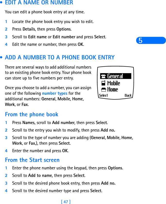 [ 47 ]5 •EDIT A NAME OR NUMBERYou can edit a phone book entry at any time.1Locate the phone book entry you wish to edit.2Press Details, then press Options. 3Scroll to Edit name or Edit number and press Select.4Edit the name or number, then press OK.  •ADD A NUMBER TO A PHONE BOOK ENTRYThere are several ways to add additional numbers to an existing phone book entry. Your phone book can store up to five numbers per entry. Once you choose to add a number, you can assign one of the following number types for the additional numbers: General, Mobile, Home, Work, or Fax.From the phone book1Press Names, scroll to Add number, then press Select. 2Scroll to the entry you wish to modify, then press Add no. 3Scroll to the type of number you are adding (General, Mobile, Home, Work, or Fax,), then press Select. 4Enter the number and press OK. From the Start screen1Enter the phone number using the keypad, then press Options.2Scroll to Add to name, then press Select. 3Scroll to the desired phone book entry, then press Add no. 4Scroll to the desired number type and press Select. 