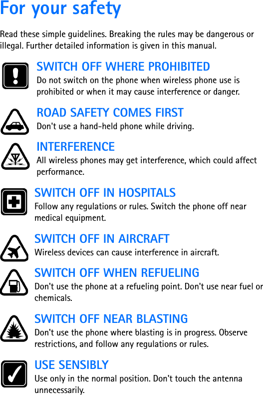 For your safetyRead these simple guidelines. Breaking the rules may be dangerous or illegal. Further detailed information is given in this manual.SWITCH OFF WHERE PROHIBITEDDo not switch on the phone when wireless phone use is prohibited or when it may cause interference or danger.ROAD SAFETY COMES FIRSTDon&apos;t use a hand-held phone while driving.INTERFERENCEAll wireless phones may get interference, which could affect performance.SWITCH OFF IN HOSPITALSFollow any regulations or rules. Switch the phone off near medical equipment.SWITCH OFF IN AIRCRAFTWireless devices can cause interference in aircraft. SWITCH OFF WHEN REFUELINGDon&apos;t use the phone at a refueling point. Don&apos;t use near fuel or chemicals.SWITCH OFF NEAR BLASTINGDon&apos;t use the phone where blasting is in progress. Observe restrictions, and follow any regulations or rules.USE SENSIBLYUse only in the normal position. Don&apos;t touch the antenna unnecessarily.