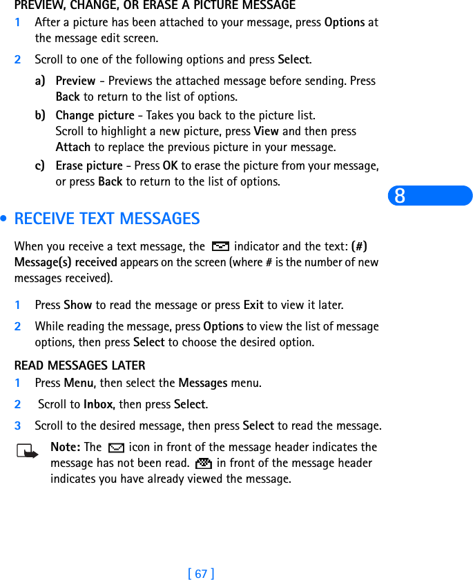 [ 67 ]8PREVIEW, CHANGE, OR ERASE A PICTURE MESSAGE1After a picture has been attached to your message, press Options at the message edit screen.2Scroll to one of the following options and press Select.a) Preview - Previews the attached message before sending. Press Back to return to the list of options.b) Change picture - Takes you back to the picture list.Scroll to highlight a new picture, press View and then press Attach to replace the previous picture in your message.c) Erase picture - Press OK to erase the picture from your message, or press Back to return to the list of options. •RECEIVE TEXT MESSAGESWhen you receive a text message, the  indicator and the text: (#) Message(s) received appears on the screen (where # is the number of new messages received).1Press Show to read the message or press Exit to view it later.2While reading the message, press Options to view the list of message options, then press Select to choose the desired option.READ MESSAGES LATER1Press Menu, then select the Messages menu.2 Scroll to Inbox, then press Select. 3Scroll to the desired message, then press Select to read the message.Note: The   icon in front of the message header indicates the message has not been read.   in front of the message header indicates you have already viewed the message.