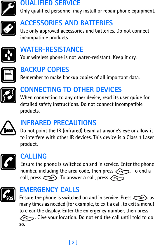 [ 2 ]QUALIFIED SERVICEOnly qualified personnel may install or repair phone equipment.ACCESSORIES AND BATTERIESUse only approved accessories and batteries. Do not connect incompatible products.WATER-RESISTANCEYour wireless phone is not water-resistant. Keep it dry.BACKUP COPIESRemember to make backup copies of all important data.CONNECTING TO OTHER DEVICESWhen connecting to any other device, read its user guide for detailed safety instructions. Do not connect incompatible products.INFRARED PRECAUTIONSDo not point the IR (infrared) beam at anyone&apos;s eye or allow it to interfere with other IR devices. This device is a Class 1 Laser product.CALLINGEnsure the phone is switched on and in service. Enter the phone number, including the area code, then press  . To end a call, press  . To answer a call, press  .EMERGENCY CALLSEnsure the phone is switched on and in service. Press   as many times as needed (for example, to exit a call, to exit a menu) to clear the display. Enter the emergency number, then press . Give your location. Do not end the call until told to do so.