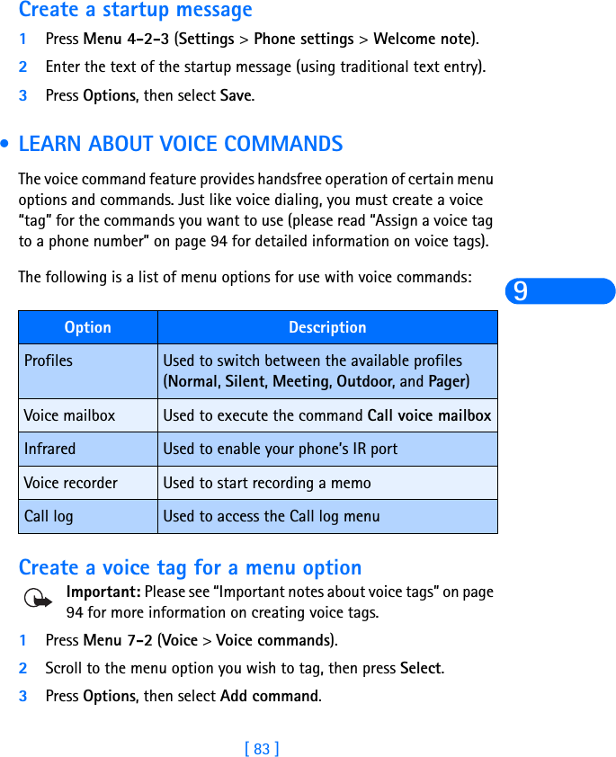 [ 83 ]9Create a startup message1Press Menu 4-2-3 (Settings &gt; Phone settings &gt; Welcome note).2Enter the text of the startup message (using traditional text entry). 3Press Options, then select Save. •LEARN ABOUT VOICE COMMANDSThe voice command feature provides handsfree operation of certain menu options and commands. Just like voice dialing, you must create a voice “tag” for the commands you want to use (please read “Assign a voice tag to a phone number” on page 94 for detailed information on voice tags).The following is a list of menu options for use with voice commands:Create a voice tag for a menu optionImportant: Please see “Important notes about voice tags” on page 94 for more information on creating voice tags.1Press Menu 7-2 (Voice &gt; Voice commands).2Scroll to the menu option you wish to tag, then press Select.3Press Options, then select Add command. Option DescriptionProfiles Used to switch between the available profiles (Normal, Silent, Meeting, Outdoor, and Pager)Voice mailbox Used to execute the command Call voice mailboxInfrared Used to enable your phone’s IR portVoice recorder Used to start recording a memoCall log Used to access the Call log menu