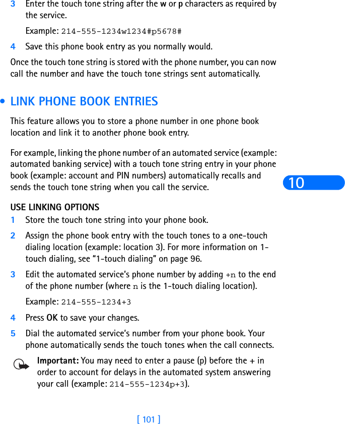 [ 101 ]103Enter the touch tone string after the w or p characters as required by the service.Example: 214-555-1234w1234#p5678#4Save this phone book entry as you normally would.Once the touch tone string is stored with the phone number, you can now call the number and have the touch tone strings sent automatically. •LINK PHONE BOOK ENTRIESThis feature allows you to store a phone number in one phone book location and link it to another phone book entry.For example, linking the phone number of an automated service (example: automated banking service) with a touch tone string entry in your phone book (example: account and PIN numbers) automatically recalls and sends the touch tone string when you call the service.USE LINKING OPTIONS1Store the touch tone string into your phone book. 2Assign the phone book entry with the touch tones to a one-touch dialing location (example: location 3). For more information on 1-touch dialing, see “1-touch dialing” on page 96.3Edit the automated service’s phone number by adding +n to the end of the phone number (where n is the 1-touch dialing location). Example: 214-555-1234+34Press OK to save your changes.5Dial the automated service’s number from your phone book. Your phone automatically sends the touch tones when the call connects.Important: You may need to enter a pause (p) before the + in order to account for delays in the automated system answering your call (example: 214-555-1234p+3).
