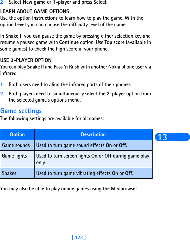 [ 123 ]132Select New game or 1-player and press Select. LEARN ABOUT GAME OPTIONSUse the option Instructions to learn how to play the game. With the option Level you can choose the difficulty level of the game.In Snake II you can pause the game by pressing either selection key and resume a paused game with Continue option. Use Top score (available in some games) to check the high score in your phone.USE 2-PLAYER OPTIONYou can play Snake II and Pass ‘n Rush with another Nokia phone user via infrared. 1Both users need to align the infrared ports of their phones.2Both players need to simultaneously select the 2-player option from the selected game’s options menu.Game settingsThe following settings are available for all games:You may also be able to play online games using the Minibrowser.Option DescriptionGame sounds Used to turn game sound effects On or Off.Game lights Used to turn screen lights On or Off during game play only.Shakes Used to turn game vibrating effects On or Off.