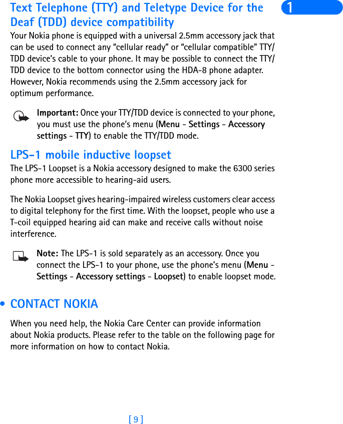 [ 9 ]1Text Telephone (TTY) and Teletype Device for the Deaf (TDD) device compatibilityYour Nokia phone is equipped with a universal 2.5mm accessory jack that can be used to connect any “cellular ready” or “cellular compatible” TTY/TDD device’s cable to your phone. It may be possible to connect the TTY/TDD device to the bottom connector using the HDA-8 phone adapter. However, Nokia recommends using the 2.5mm accessory jack for optimum performance.Important: Once your TTY/TDD device is connected to your phone, you must use the phone’s menu (Menu - Settings - Accessory settings - TTY) to enable the TTY/TDD mode.LPS-1 mobile inductive loopsetThe LPS-1 Loopset is a Nokia accessory designed to make the 6300 series phone more accessible to hearing-aid users.The Nokia Loopset gives hearing-impaired wireless customers clear access to digital telephony for the first time. With the loopset, people who use a T-coil equipped hearing aid can make and receive calls without noise interference. Note: The LPS-1 is sold separately as an accessory. Once you connect the LPS-1 to your phone, use the phone’s menu (Menu - Settings - Accessory settings - Loopset) to enable loopset mode. •CONTACT NOKIAWhen you need help, the Nokia Care Center can provide information about Nokia products. Please refer to the table on the following page for more information on how to contact Nokia.