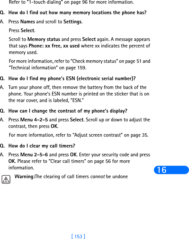 [ 153 ]16Refer to “1-touch dialing” on page 96 for more information.Q. How do I find out how many memory locations the phone has?A. Press Names and scroll to Settings.Press Select.Scroll to Memory status and press Select again. A message appears that says Phone: xx free, xx used where xx indicates the percent of memory used.For more information, refer to “Check memory status” on page 51 and “Technical information” on page 159.Q. How do I find my phone’s ESN (electronic serial number)?A. Turn your phone off, then remove the battery from the back of the phone. Your phone’s ESN number is printed on the sticker that is on the rear cover, and is labeled, &quot;ESN.&quot;Q. How can I change the contrast of my phone’s display?A. Press Menu 4-2-5 and press Select. Scroll up or down to adjust the contrast, then press OK.For more information, refer to “Adjust screen contrast” on page 35.Q. How do I clear my call timers?A. Press Menu 2-5-6 and press OK. Enter your security code and press OK. Please refer to “Clear call timers” on page 56 for more information.Warning:The clearing of call timers cannot be undone