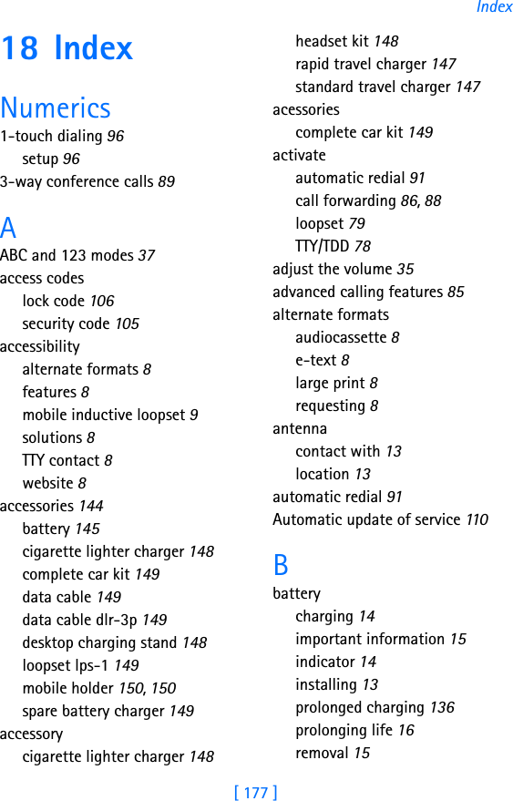 [ 177 ]Index18 IndexNumerics1-touch dialing 96setup 963-way conference calls 89AABC and 123 modes 37access codeslock code 106security code 105accessibilityalternate formats 8features 8mobile inductive loopset 9solutions 8TTY contact 8website 8accessories 144battery 145cigarette lighter charger 148complete car kit 149data cable 149data cable dlr-3p 149desktop charging stand 148loopset lps-1 149mobile holder 150, 150spare battery charger 149accessorycigarette lighter charger 148headset kit 148rapid travel charger 147standard travel charger 147acessoriescomplete car kit 149activateautomatic redial 91call forwarding 86, 88loopset 79TTY/TDD 78adjust the volume 35advanced calling features 85alternate formatsaudiocassette 8e-text 8large print 8requesting 8antennacontact with 13location 13automatic redial 91Automatic update of service 110Bbatterycharging 14important information 15indicator 14installing 13prolonged charging 136prolonging life 16removal 15