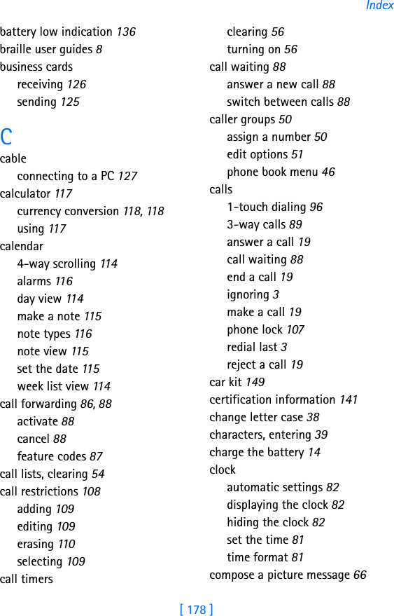 [ 178 ]Indexbattery low indication 136braille user guides 8business cardsreceiving 126sending 125Ccableconnecting to a PC 127calculator 117currency conversion 118, 118using 117calendar4-way scrolling 11 4alarms 116day view 114make a note 115note types 116note view 115set the date 115week list view 114call forwarding 86, 88activate 88cancel 88feature codes 87call lists, clearing 54call restrictions 108adding 109editing 109erasing 110selecting 109call timersclearing 56turning on 56call waiting 88answer a new call 88switch between calls 88caller groups 50assign a number 50edit options 51phone book menu 46calls1-touch dialing 963-way calls 89answer a call 19call waiting 88end a call 19ignoring 3make a call 19phone lock 107redial last 3reject a call 19car kit 149certification information 141change letter case 38characters, entering 39charge the battery 14clockautomatic settings 82displaying the clock 82hiding the clock 82set the time 81time format 81compose a picture message 66