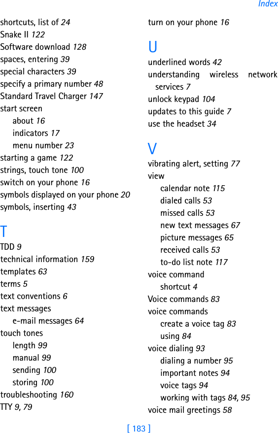 [ 183 ]Indexshortcuts, list of 24Snake II 122Software download 128spaces, entering 39special characters 39specify a primary number 48Standard Travel Charger 147start screenabout 16indicators 17menu number 23starting a game 122strings, touch tone 100switch on your phone 16symbols displayed on your phone 20symbols, inserting 43TTDD 9technical information 159templates 63terms 5text conventions 6text messagese-mail messages 64touch toneslength 99manual 99sending 100storing 100troubleshooting 160TTY 9, 79turn on your phone 16Uunderlined words 42understanding wireless networkservices 7unlock keypad 104updates to this guide 7use the headset 34Vvibrating alert, setting 77viewcalendar note 115dialed calls 53missed calls 53new text messages 67picture messages 65received calls 53to-do list note 117voice commandshortcut 4Voice commands 83voice commandscreate a voice tag 83using 84voice dialing 93dialing a number 95important notes 94voice tags 94working with tags 84, 95voice mail greetings 58