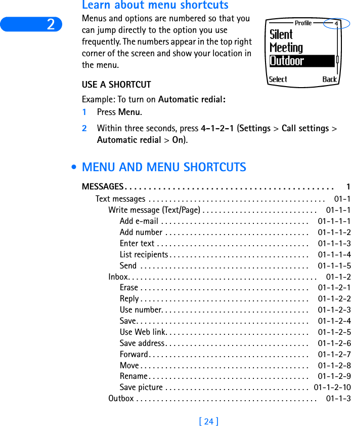 2[ 24 ]Learn about menu shortcutsMenus and options are numbered so that you can jump directly to the option you use frequently. The numbers appear in the top right corner of the screen and show your location in the menu. USE A SHORTCUTExample: To turn on Automatic redial:1Press Menu.2Within three seconds, press 4-1-2-1 (Settings &gt; Call settings &gt; Automatic redial &gt; On). •MENU AND MENU SHORTCUTSMESSAGES . . . . . . . . . . . . . . . . . . . . . . . . . . . . . . . . . . . . . . . . . . . .  1Text messages . . . . . . . . . . . . . . . . . . . . . . . . . . . . . . . . . . . . . . . . . . .  01-1Write message (Text/Page) . . . . . . . . . . . . . . . . . . . . . . . . . . . .  01-1-1Add e-mail . . . . . . . . . . . . . . . . . . . . . . . . . . . . . . . . . . . . 01-1-1-1Add number . . . . . . . . . . . . . . . . . . . . . . . . . . . . . . . . . . . 01-1-1-2Enter text . . . . . . . . . . . . . . . . . . . . . . . . . . . . . . . . . . . . . 01-1-1-3List recipients . . . . . . . . . . . . . . . . . . . . . . . . . . . . . . . . . . 01-1-1-4Send  . . . . . . . . . . . . . . . . . . . . . . . . . . . . . . . . . . . . . . . . . 01-1-1-5Inbox. . . . . . . . . . . . . . . . . . . . . . . . . . . . . . . . . . . . . . . . . . . . . .  01-1-2Erase . . . . . . . . . . . . . . . . . . . . . . . . . . . . . . . . . . . . . . . . . 01-1-2-1Reply . . . . . . . . . . . . . . . . . . . . . . . . . . . . . . . . . . . . . . . . . 01-1-2-2Use number. . . . . . . . . . . . . . . . . . . . . . . . . . . . . . . . . . . . 01-1-2-3Save. . . . . . . . . . . . . . . . . . . . . . . . . . . . . . . . . . . . . . . . . . 01-1-2-4Use Web link. . . . . . . . . . . . . . . . . . . . . . . . . . . . . . . . . . . 01-1-2-5Save address. . . . . . . . . . . . . . . . . . . . . . . . . . . . . . . . . . . 01-1-2-6Forward. . . . . . . . . . . . . . . . . . . . . . . . . . . . . . . . . . . . . . . 01-1-2-7Move . . . . . . . . . . . . . . . . . . . . . . . . . . . . . . . . . . . . . . . . . 01-1-2-8Rename . . . . . . . . . . . . . . . . . . . . . . . . . . . . . . . . . . . . . . . 01-1-2-9Save picture . . . . . . . . . . . . . . . . . . . . . . . . . . . . . . . . . . . 01-1-2-10Outbox . . . . . . . . . . . . . . . . . . . . . . . . . . . . . . . . . . . . . . . . . . . .  01-1-3