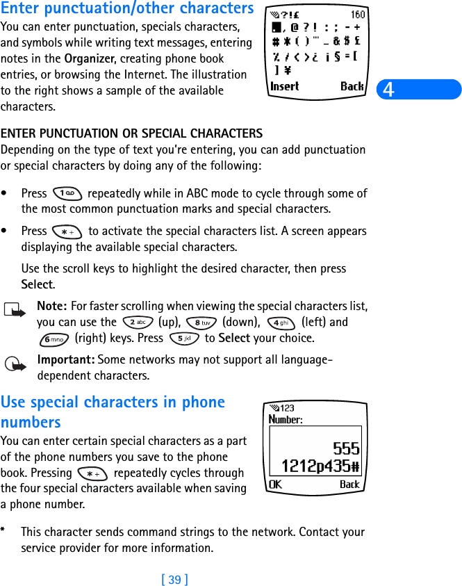 [ 39 ]4Enter punctuation/other charactersYou can enter punctuation, specials characters, and symbols while writing text messages, entering notes in the Organizer, creating phone book entries, or browsing the Internet. The illustration to the right shows a sample of the available characters.ENTER PUNCTUATION OR SPECIAL CHARACTERSDepending on the type of text you’re entering, you can add punctuation or special characters by doing any of the following:•Press   repeatedly while in ABC mode to cycle through some of the most common punctuation marks and special characters.•Press   to activate the special characters list. A screen appears displaying the available special characters. Use the scroll keys to highlight the desired character, then press Select.Note: For faster scrolling when viewing the special characters list, you can use the   (up),   (down),   (left) and  (right) keys. Press   to Select your choice.Important: Some networks may not support all language-dependent characters.Use special characters in phone numbersYou can enter certain special characters as a part of the phone numbers you save to the phone book. Pressing   repeatedly cycles through the four special characters available when saving a phone number.*This character sends command strings to the network. Contact your service provider for more information.