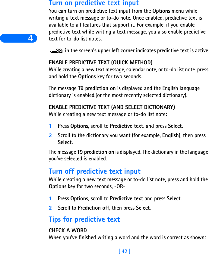 4[ 42 ]Turn on predictive text inputYou can turn on predictive text input from the Options menu while writing a text message or to-do note. Once enabled, predictive text is available to all features that support it. For example, if you enable predictive text while writing a text message, you also enable predictive text for to-do list notes. in the screen’s upper left corner indicates predictive text is active.ENABLE PREDICTIVE TEXT (QUICK METHOD)While creating a new text message, calendar note, or to-do list note. press and hold the Options key for two seconds. The message T9 prediction on is displayed and the English language dictionary is enabled.(or the most recently selected dictionary).ENABLE PREDICTIVE TEXT (AND SELECT DICTIONARY)While creating a new text message or to-do list note:1Press Options, scroll to Predictive text, and press Select.2Scroll to the dictionary you want (for example, English), then press Select.The message T9 prediction on is displayed. The dictionary in the language you’ve selected is enabled.Turn off predictive text inputWhile creating a new text message or to-do list note, press and hold the Options key for two seconds, -OR-1Press Options, scroll to Predictive text and press Select.2Scroll to Prediction off, then press Select.Tips for predictive textCHECK A WORDWhen you’ve finished writing a word and the word is correct as shown: 