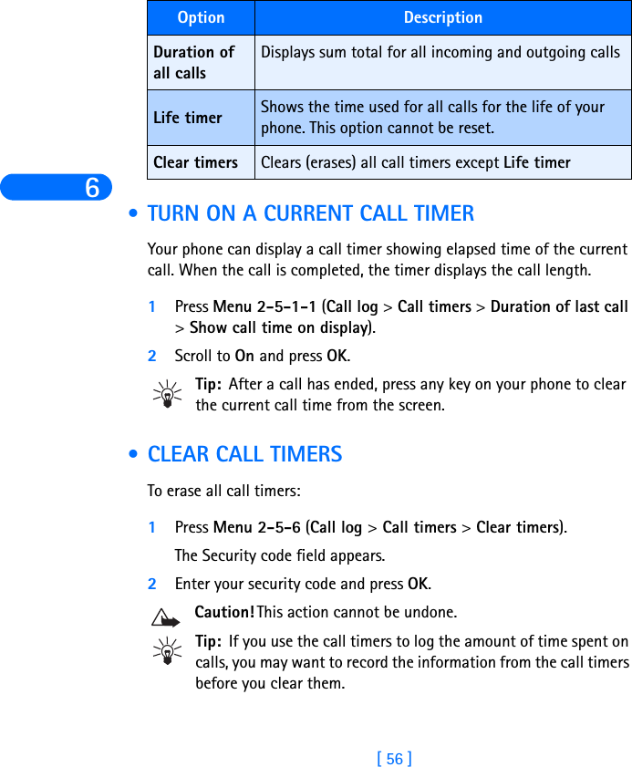 6[ 56 ] •TURN ON A CURRENT CALL TIMERYour phone can display a call timer showing elapsed time of the current call. When the call is completed, the timer displays the call length.1Press Menu 2-5-1-1 (Call log &gt; Call timers &gt; Duration of last call &gt; Show call time on display).2Scroll to On and press OK. Tip: After a call has ended, press any key on your phone to clear the current call time from the screen. •CLEAR CALL TIMERSTo erase all call timers:1Press Menu 2-5-6 (Call log &gt; Call timers &gt; Clear timers). The Security code field appears.2Enter your security code and press OK.Caution! This action cannot be undone. Tip: If you use the call timers to log the amount of time spent on calls, you may want to record the information from the call timers before you clear them.Duration of all calls Displays sum total for all incoming and outgoing callsLife timer Shows the time used for all calls for the life of your phone. This option cannot be reset.Clear timers Clears (erases) all call timers except Life timerOption Description