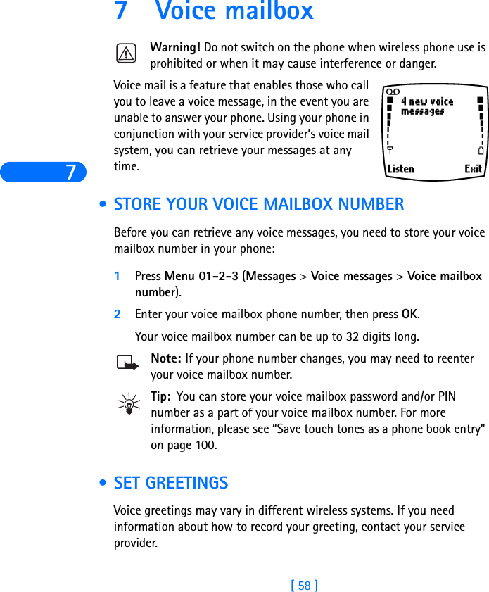 7[ 58 ]7 Voice mailboxWarning! Do not switch on the phone when wireless phone use is prohibited or when it may cause interference or danger.Voice mail is a feature that enables those who call you to leave a voice message, in the event you are unable to answer your phone. Using your phone in conjunction with your service provider’s voice mail system, you can retrieve your messages at any time. •STORE YOUR VOICE MAILBOX NUMBERBefore you can retrieve any voice messages, you need to store your voice mailbox number in your phone:1Press Menu 01-2-3 (Messages &gt; Voice messages &gt; Voice mailbox number).2Enter your voice mailbox phone number, then press OK.Your voice mailbox number can be up to 32 digits long. Note: If your phone number changes, you may need to reenter your voice mailbox number.Tip: You can store your voice mailbox password and/or PIN number as a part of your voice mailbox number. For more information, please see “Save touch tones as a phone book entry” on page 100. •SET GREETINGS Voice greetings may vary in different wireless systems. If you need information about how to record your greeting, contact your service provider.