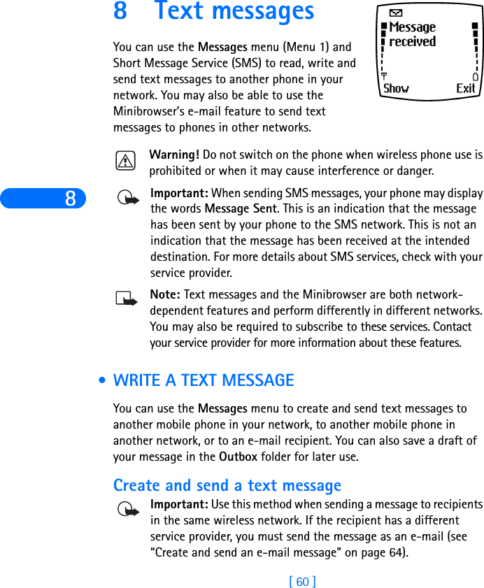8[ 60 ]8 Text messagesYou can use the Messages menu (Menu 1) and Short Message Service (SMS) to read, write and send text messages to another phone in your network. You may also be able to use the Minibrowser’s e-mail feature to send text messages to phones in other networks.Warning! Do not switch on the phone when wireless phone use is prohibited or when it may cause interference or danger.Important: When sending SMS messages, your phone may display the words Message Sent. This is an indication that the message has been sent by your phone to the SMS network. This is not an indication that the message has been received at the intended destination. For more details about SMS services, check with your service provider.Note: Text messages and the Minibrowser are both network-dependent features and perform differently in different networks. You may also be required to subscribe to these services. Contact your service provider for more information about these features. •WRITE A TEXT MESSAGEYou can use the Messages menu to create and send text messages to another mobile phone in your network, to another mobile phone in another network, or to an e-mail recipient. You can also save a draft of your message in the Outbox folder for later use.Create and send a text messageImportant: Use this method when sending a message to recipients in the same wireless network. If the recipient has a different service provider, you must send the message as an e-mail (see “Create and send an e-mail message” on page 64).