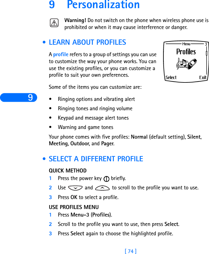 9[ 74 ]9 PersonalizationWarning! Do not switch on the phone when wireless phone use is prohibited or when it may cause interference or danger. •LEARN ABOUT PROFILESA profile refers to a group of settings you can use to customize the way your phone works. You can use the existing profiles, or you can customize a profile to suit your own preferences. Some of the items you can customize are:•Ringing options and vibrating alert•Ringing tones and ringing volume•Keypad and message alert tones•Warning and game tonesYour phone comes with five profiles: Normal (default setting), Silent, Meeting, Outdoor, and Pager. •SELECT A DIFFERENT PROFILEQUICK METHOD1Press the power key   briefly. 2Use   and   to scroll to the profile you want to use.3Press OK to select a profile.USE PROFILES MENU1Press Menu-3 (Profiles).2Scroll to the profile you want to use, then press Select.3Press Select again to choose the highlighted profile. 