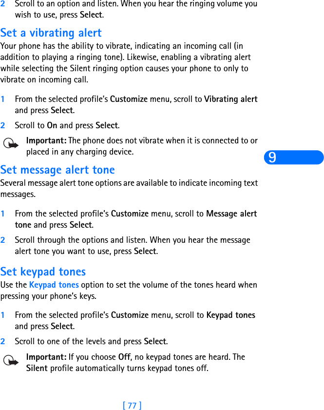 [ 77 ]92Scroll to an option and listen. When you hear the ringing volume you wish to use, press Select.Set a vibrating alert Your phone has the ability to vibrate, indicating an incoming call (in addition to playing a ringing tone). Likewise, enabling a vibrating alert while selecting the Silent ringing option causes your phone to only to vibrate on incoming call.1From the selected profile’s Customize menu, scroll to Vibrating alert and press Select. 2Scroll to On and press Select. Important: The phone does not vibrate when it is connected to or placed in any charging device.Set message alert toneSeveral message alert tone options are available to indicate incoming text messages.1From the selected profile’s Customize menu, scroll to Message alert tone and press Select. 2Scroll through the options and listen. When you hear the message alert tone you want to use, press Select.Set keypad tonesUse the Keypad tones option to set the volume of the tones heard when pressing your phone’s keys.1From the selected profile’s Customize menu, scroll to Keypad tones and press Select. 2Scroll to one of the levels and press Select.Important: If you choose Off, no keypad tones are heard. The Silent profile automatically turns keypad tones off.