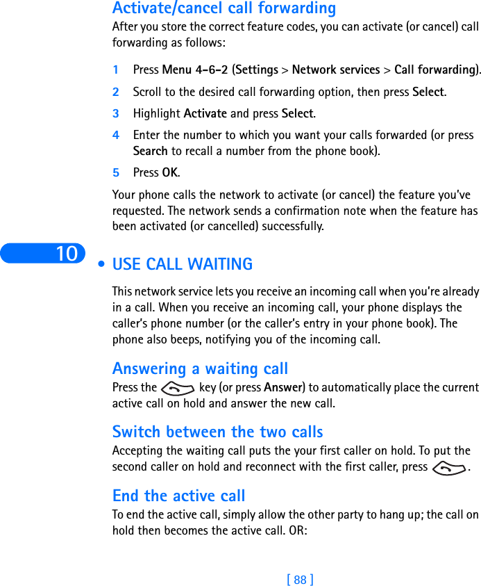 10[ 88 ]Activate/cancel call forwardingAfter you store the correct feature codes, you can activate (or cancel) call forwarding as follows:1Press Menu 4-6-2 (Settings &gt; Network services &gt; Call forwarding).2Scroll to the desired call forwarding option, then press Select.3Highlight Activate and press Select.4Enter the number to which you want your calls forwarded (or press Search to recall a number from the phone book).5Press OK.Your phone calls the network to activate (or cancel) the feature you’ve requested. The network sends a confirmation note when the feature has been activated (or cancelled) successfully.  •USE CALL WAITINGThis network service lets you receive an incoming call when you’re already in a call. When you receive an incoming call, your phone displays the caller’s phone number (or the caller’s entry in your phone book). The phone also beeps, notifying you of the incoming call. Answering a waiting callPress the   key (or press Answer) to automatically place the current active call on hold and answer the new call.Switch between the two callsAccepting the waiting call puts the your first caller on hold. To put the second caller on hold and reconnect with the first caller, press  .End the active callTo end the active call, simply allow the other party to hang up; the call on hold then becomes the active call. OR: