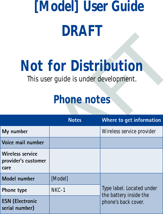 DRAFT[Model] User GuideDRAFTNot for DistributionThis user guide is under development.Phone notesNotes Where to get informationMy number Wireless service providerVoice mail numberWireless service provider’s customer care Model number[Model]Type label. Located under the battery inside the phone’s back cover.Phone type NKC-1ESN (Electronic serial number) 