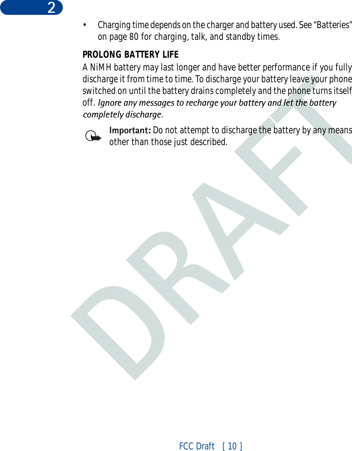 DRAFTFCC Draft   [ 10 ]2• Charging time depends on the charger and battery used. See “Batteries” on page 80 for charging, talk, and standby times.PROLONG BATTERY LIFEA NiMH battery may last longer and have better performance if you fully discharge it from time to time. To discharge your battery leave your phone switched on until the battery drains completely and the phone turns itself off. Ignore any messages to recharge your battery and let the battery completely discharge.Important: Do not attempt to discharge the battery by any means other than those just described.