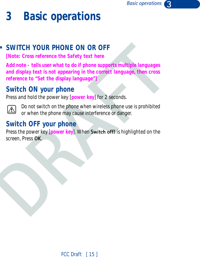 DRAFT3FCC Draft   [ 15 ]Basic operations3 Basic operations • SWITCH YOUR PHONE ON OR OFF[Note: Cross reference the Safety text hereAdd note - tells user what to do if phone supports multiple languages and display text is not appearing in the correct language, then cross reference to “Set the display language”]Switch ON your phonePress and hold the power key [power key] for 2 seconds.Do not switch on the phone when wireless phone use is prohibited or when the phone may cause interference or danger. Switch OFF your phonePress the power key [power key]. When Switch off! is highlighted on the screen, Press OK.