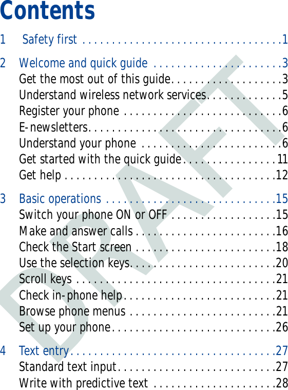 DRAFTContents1  Safety first . . . . . . . . . . . . . . . . . . . . . . . . . . . . . . . . . .12 Welcome and quick guide  . . . . . . . . . . . . . . . . . . . . . .3Get the most out of this guide. . . . . . . . . . . . . . . . . . .3Understand wireless network services. . . . . . . . . . . . .5Register your phone . . . . . . . . . . . . . . . . . . . . . . . . . . .6E-newsletters. . . . . . . . . . . . . . . . . . . . . . . . . . . . . . . . .6Understand your phone . . . . . . . . . . . . . . . . . . . . . . . .6Get started with the quick guide. . . . . . . . . . . . . . . .11Get help . . . . . . . . . . . . . . . . . . . . . . . . . . . . . . . . . . . .123 Basic operations . . . . . . . . . . . . . . . . . . . . . . . . . . . . .15Switch your phone ON or OFF . . . . . . . . . . . . . . . . . .15Make and answer calls . . . . . . . . . . . . . . . . . . . . . . . .16Check the Start screen . . . . . . . . . . . . . . . . . . . . . . . .18Use the selection keys. . . . . . . . . . . . . . . . . . . . . . . . .20Scroll keys . . . . . . . . . . . . . . . . . . . . . . . . . . . . . . . . . .21Check in-phone help. . . . . . . . . . . . . . . . . . . . . . . . . .21Browse phone menus . . . . . . . . . . . . . . . . . . . . . . . . .21Set up your phone. . . . . . . . . . . . . . . . . . . . . . . . . . . .264 Text entry. . . . . . . . . . . . . . . . . . . . . . . . . . . . . . . . . . .27Standard text input. . . . . . . . . . . . . . . . . . . . . . . . . . .27Write with predictive text . . . . . . . . . . . . . . . . . . . . .28