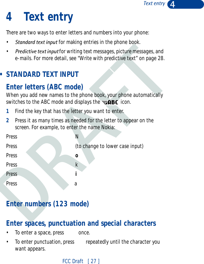 DRAFT4FCC Draft   [ 27 ]Text entry4 Text entryThere are two ways to enter letters and numbers into your phone: •Standard text input for making entries in the phone book.•Predictive text input for writing text messages, picture messages, and e-mails. For more detail, see “Write with predictive text” on page 28. • STANDARD TEXT INPUTEnter letters (ABC mode)When you add new names to the phone book, your phone automatically switches to the ABC mode and displays the   icon.1Find the key that has the letter you want to enter.2Press it as many times as needed for the letter to appear on the screen. For example, to enter the name Nokia:Press   NPress (to change to lower case input)Press    oPress kPress   iPress                               aEnter numbers (123 mode)Enter spaces, punctuation and special characters• To enter a space, press   once.• To enter punctuation, press  repeatedly until the character you want appears.