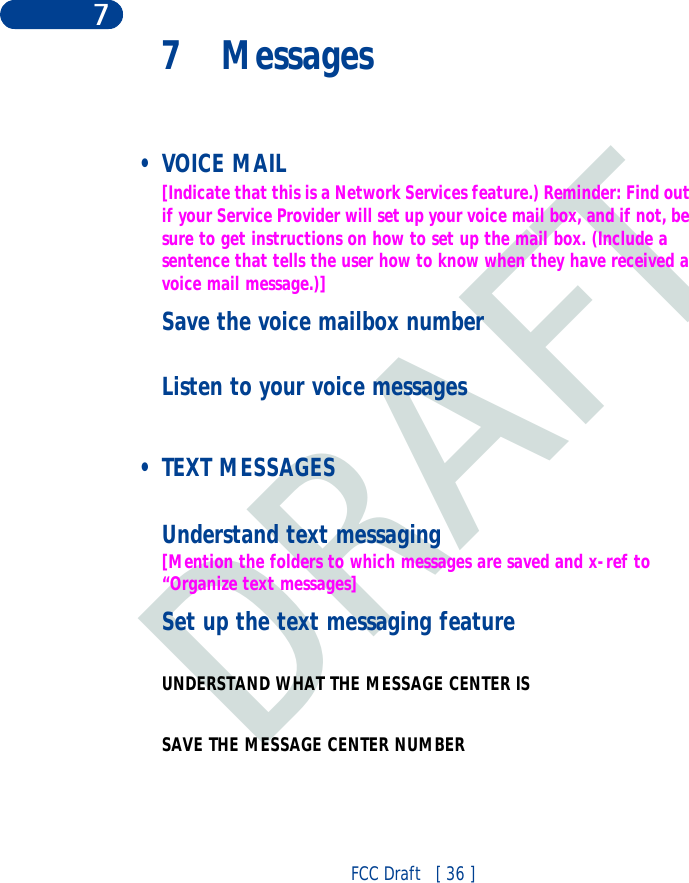 DRAFTFCC Draft   [ 36 ]77 Messages •VOICE MAIL[Indicate that this is a Network Services feature.) Reminder: Find out if your Service Provider will set up your voice mail box, and if not, be sure to get instructions on how to set up the mail box. (Include a sentence that tells the user how to know when they have received a voice mail message.)]Save the voice mailbox numberListen to your voice messages • TEXT MESSAGESUnderstand text messaging[Mention the folders to which messages are saved and x-ref to “Organize text messages]Set up the text messaging featureUNDERSTAND WHAT THE MESSAGE CENTER IS SAVE THE MESSAGE CENTER NUMBER
