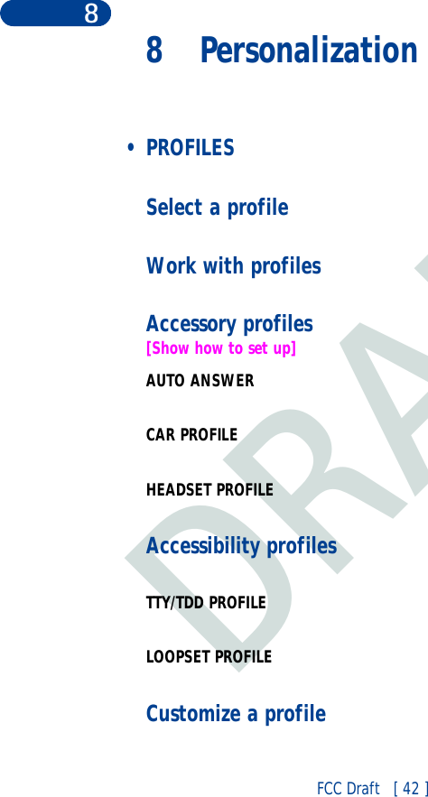DRAFTFCC Draft   [ 42 ]88 Personalization • PROFILESSelect a profileWork with profilesAccessory profiles[Show how to set up]AUTO ANSWERCAR PROFILEHEADSET PROFILEAccessibility profilesTTY/TDD PROFILELOOPSET PROFILECustomize a profile