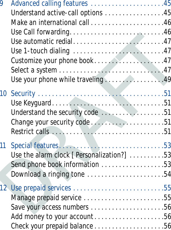 DRAFT9 Advanced calling features . . . . . . . . . . . . . . . . . . . . .45Understand active-call options . . . . . . . . . . . . . . . . .45Make an international call . . . . . . . . . . . . . . . . . . . . .46Use Call forwarding. . . . . . . . . . . . . . . . . . . . . . . . . . .46Use automatic redial. . . . . . . . . . . . . . . . . . . . . . . . . .47Use 1-touch dialing  . . . . . . . . . . . . . . . . . . . . . . . . . .47Customize your phone book. . . . . . . . . . . . . . . . . . . .47Select a system . . . . . . . . . . . . . . . . . . . . . . . . . . . . . .47Use your phone while traveling . . . . . . . . . . . . . . . . .4910 Security . . . . . . . . . . . . . . . . . . . . . . . . . . . . . . . . . . . .51Use Keyguard. . . . . . . . . . . . . . . . . . . . . . . . . . . . . . . .51Understand the security code  . . . . . . . . . . . . . . . . . .51Change your security code. . . . . . . . . . . . . . . . . . . . .51Restrict calls . . . . . . . . . . . . . . . . . . . . . . . . . . . . . . . .5111 Special features. . . . . . . . . . . . . . . . . . . . . . . . . . . . . .53Use the alarm clock [ Personalization?]  . . . . . . . . . .53Send phone book information . . . . . . . . . . . . . . . . . .53Download a ringing tone . . . . . . . . . . . . . . . . . . . . . .5412 Use prepaid services . . . . . . . . . . . . . . . . . . . . . . . . . .55Manage prepaid service . . . . . . . . . . . . . . . . . . . . . . .55Save your access numbers . . . . . . . . . . . . . . . . . . . . .56Add money to your account. . . . . . . . . . . . . . . . . . . .56Check your prepaid balance . . . . . . . . . . . . . . . . . . . .56