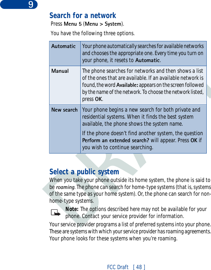 DRAFTFCC Draft   [ 48 ]9Search for a network Press Menu 5 (Menu &gt; System). You have the following three options.Select a public systemWhen you take your phone outside its home system, the phone is said to be roaming. The phone can search for home-type systems (that is, systems of the same type as your home system). Or, the phone can search for non-home-type systems.Note: The options described here may not be available for your phone. Contact your service provider for information.Your service provider programs a list of preferred systems into your phone. These are systems with which your service provider has roaming agreements. Your phone looks for these systems when you’re roaming.Automatic Your phone automatically searches for available networks and chooses the appropriate one. Every time you turn on your phone, it resets to Automatic.Manual The phone searches for networks and then shows a list of the ones that are available. If an available network is found, the word Available: appears on the screen followed by the name of the network. To choose the network listed, press OK.New search Your phone begins a new search for both private and residential systems. When it finds the best system available, the phone shows the system name. If the phone doesn’t find another system, the question Perform an extended search? will appear. Press OK if you wish to continue searching.