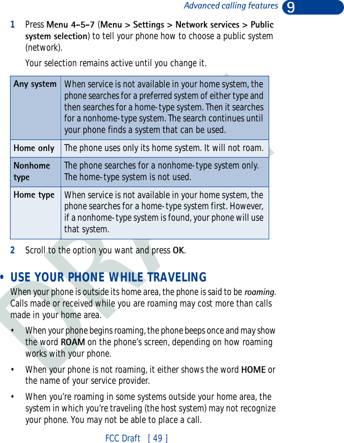DRAFT9FCC Draft   [ 49 ]Advanced calling features1Press Menu 4-5-7 (Menu &gt; Settings &gt; Network services &gt; Public system selection) to tell your phone how to choose a public system (network).Your selection remains active until you change it.2Scroll to the option you want and press OK. • USE YOUR PHONE WHILE TRAVELINGWhen your phone is outside its home area, the phone is said to be roaming. Calls made or received while you are roaming may cost more than calls made in your home area.• When your phone begins roaming, the phone beeps once and may show the word ROAM on the phone’s screen, depending on how roaming works with your phone.• When your phone is not roaming, it either shows the word HOME or the name of your service provider.• When you’re roaming in some systems outside your home area, the system in which you’re traveling (the host system) may not recognize your phone. You may not be able to place a call.Any system When service is not available in your home system, the phone searches for a preferred system of either type and then searches for a home-type system. Then it searches for a nonhome-type system. The search continues until your phone finds a system that can be used.Home only The phone uses only its home system. It will not roam.Nonhome typeThe phone searches for a nonhome-type system only. The home-type system is not used.Home type When service is not available in your home system, the phone searches for a home-type system first. However, if a nonhome-type system is found, your phone will use that system.