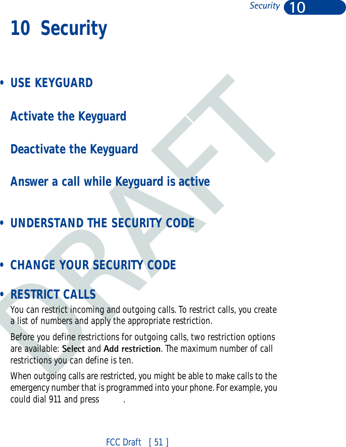 DRAFT10FCC Draft   [ 51 ]Security10 Security  • USE KEYGUARDActivate the KeyguardDeactivate the KeyguardAnswer a call while Keyguard is active • UNDERSTAND THE SECURITY CODE • CHANGE YOUR SECURITY CODE • RESTRICT CALLSYou can restrict incoming and outgoing calls. To restrict calls, you create a list of numbers and apply the appropriate restriction.Before you define restrictions for outgoing calls, two restriction options are available: Select and Add restriction. The maximum number of call restrictions you can define is ten.When outgoing calls are restricted, you might be able to make calls to the emergency number that is programmed into your phone. For example, you could dial 911 and press  .