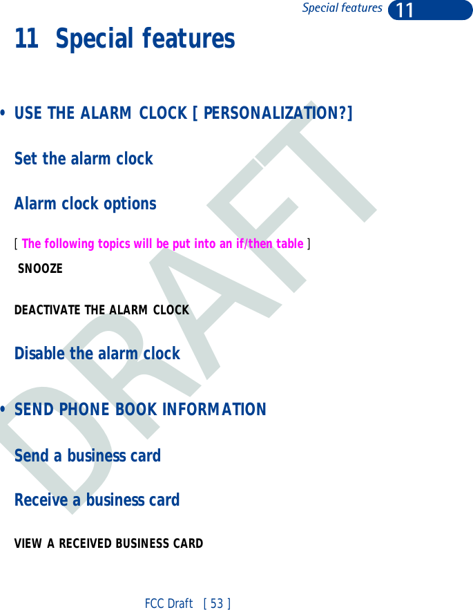 DRAFT11FCC Draft   [ 53 ]Special features11 Special features • USE THE ALARM CLOCK [ PERSONALIZATION?]Set the alarm clockAlarm clock options[ The following topics will be put into an if/then table ] SNOOZE  DEACTIVATE THE ALARM CLOCKDisable the alarm clock • SEND PHONE BOOK INFORMATION Send a business cardReceive a business cardVIEW A RECEIVED BUSINESS CARD