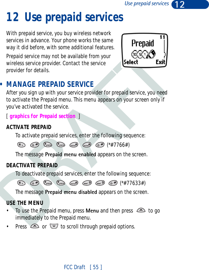 DRAFT12FCC Draft   [ 55 ]Use prepaid services12 Use prepaid servicesWith prepaid service, you buy wireless network services in advance. Your phone works the same way it did before, with some additional features.Prepaid service may not be available from your wireless service provider. Contact the service provider for details. • MANAGE PREPAID SERVICEAfter you sign up with your service provider for prepaid service, you need to activate the Prepaid menu. This menu appears on your screen only if you’ve activated the service.[ graphics for Prepaid section  ]ACTIVATE PREPAIDTo activate prepaid services, enter the following sequence:       (*#7766#)The message Prepaid menu enabled appears on the screen.DEACTIVATE PREPAIDTo deactivate prepaid services, enter the following sequence:        (*#77633#)The message Prepaid menu disabled appears on the screen.USE THE MENU• To use the Prepaid menu, press Menu and then press   to go immediately to the Prepaid menu.• Press   or   to scroll through prepaid options.