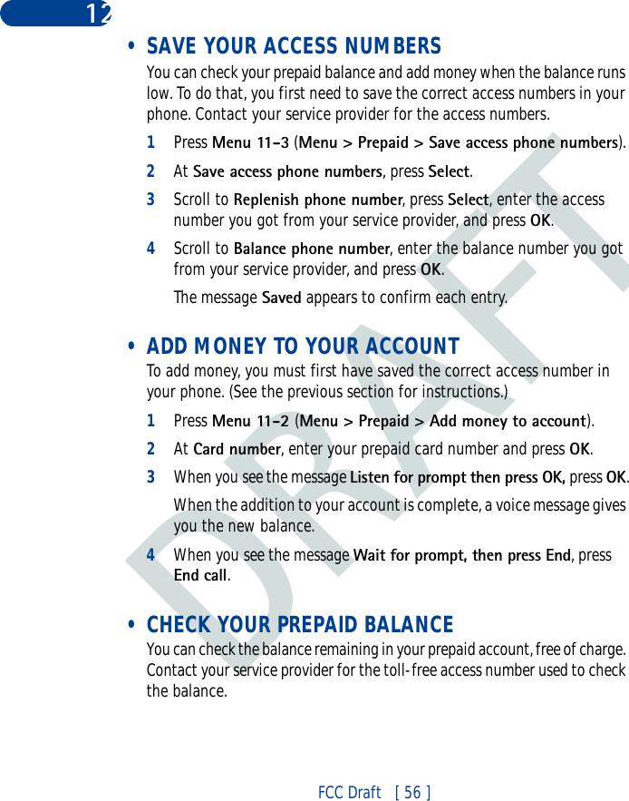 DRAFTFCC Draft   [ 56 ]12 • SAVE YOUR ACCESS NUMBERSYou can check your prepaid balance and add money when the balance runs low. To do that, you first need to save the correct access numbers in your phone. Contact your service provider for the access numbers.1Press Menu 11-3 (Menu &gt; Prepaid &gt; Save access phone numbers).2At Save access phone numbers, press Select.3Scroll to Replenish phone number, press Select, enter the access number you got from your service provider, and press OK.4Scroll to Balance phone number, enter the balance number you got from your service provider, and press OK.The message Saved appears to confirm each entry. • ADD MONEY TO YOUR ACCOUNTTo add money, you must first have saved the correct access number in your phone. (See the previous section for instructions.)1Press Menu 11-2 (Menu &gt; Prepaid &gt; Add money to account).2At Card number, enter your prepaid card number and press OK.3When you see the message Listen for prompt then press OK, press OK.When the addition to your account is complete, a voice message gives you the new balance. 4When you see the message Wait for prompt, then press End, press End call. • CHECK YOUR PREPAID BALANCEYou can check the balance remaining in your prepaid account, free of charge. Contact your service provider for the toll-free access number used to check the balance.