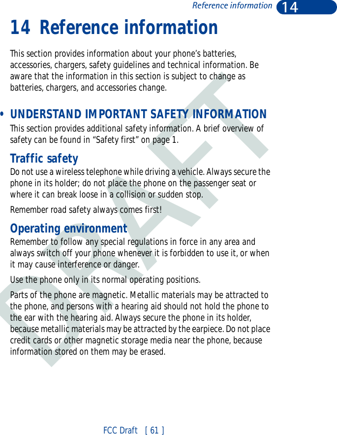 DRAFT14FCC Draft   [ 61 ]Reference information14 Reference informationThis section provides information about your phone’s batteries, accessories, chargers, safety guidelines and technical information. Be aware that the information in this section is subject to change as batteries, chargers, and accessories change. • UNDERSTAND IMPORTANT SAFETY INFORMATIONThis section provides additional safety information. A brief overview of safety can be found in “Safety first” on page 1.Traffic safetyDo not use a wireless telephone while driving a vehicle. Always secure the phone in its holder; do not place the phone on the passenger seat or where it can break loose in a collision or sudden stop.Remember road safety always comes first!Operating environmentRemember to follow any special regulations in force in any area and always switch off your phone whenever it is forbidden to use it, or when it may cause interference or danger.Use the phone only in its normal operating positions.Parts of the phone are magnetic. Metallic materials may be attracted to the phone, and persons with a hearing aid should not hold the phone to the ear with the hearing aid. Always secure the phone in its holder, because metallic materials may be attracted by the earpiece. Do not place credit cards or other magnetic storage media near the phone, because information stored on them may be erased.