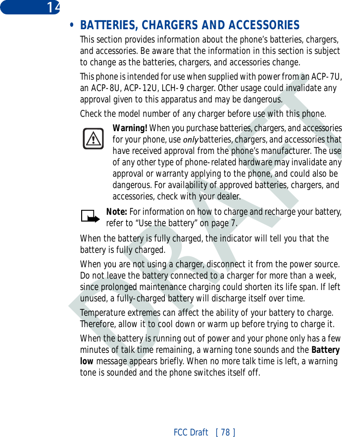 DRAFTFCC Draft   [ 78 ]14 • BATTERIES, CHARGERS AND ACCESSORIESThis section provides information about the phone’s batteries, chargers, and accessories. Be aware that the information in this section is subject to change as the batteries, chargers, and accessories change.This phone is intended for use when supplied with power from an ACP-7U, an ACP-8U, ACP-12U, LCH-9 charger. Other usage could invalidate any approval given to this apparatus and may be dangerous. Check the model number of any charger before use with this phone.Warning! When you purchase batteries, chargers, and accessories for your phone, use only batteries, chargers, and accessories that have received approval from the phone’s manufacturer. The use of any other type of phone-related hardware may invalidate any approval or warranty applying to the phone, and could also be dangerous. For availability of approved batteries, chargers, and accessories, check with your dealer.Note: For information on how to charge and recharge your battery, refer to “Use the battery” on page 7.When the battery is fully charged, the indicator will tell you that the battery is fully charged.When you are not using a charger, disconnect it from the power source. Do not leave the battery connected to a charger for more than a week, since prolonged maintenance charging could shorten its life span. If left unused, a fully-charged battery will discharge itself over time.Temperature extremes can affect the ability of your battery to charge. Therefore, allow it to cool down or warm up before trying to charge it.When the battery is running out of power and your phone only has a few minutes of talk time remaining, a warning tone sounds and the Battery low message appears briefly. When no more talk time is left, a warning tone is sounded and the phone switches itself off.