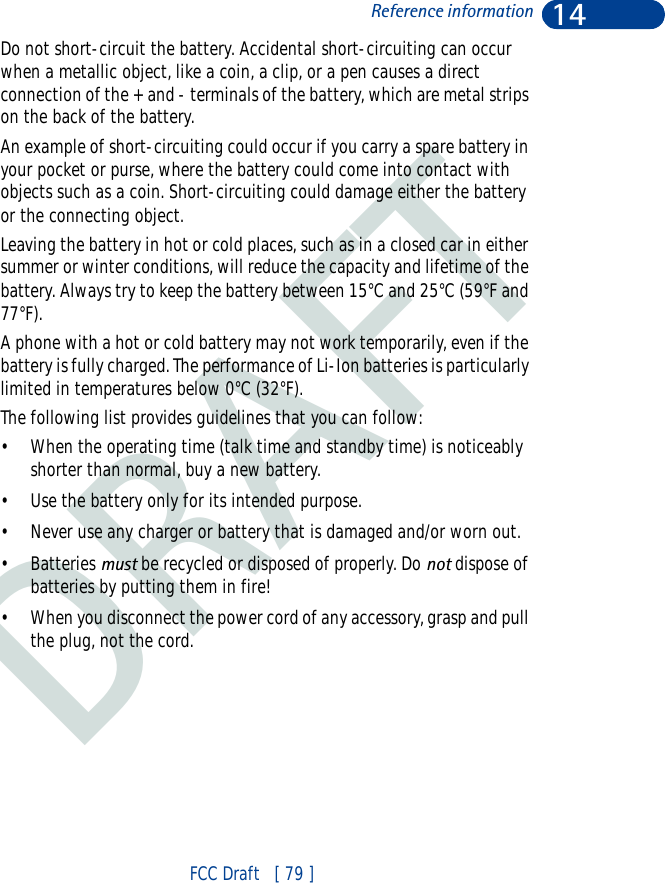 DRAFT14FCC Draft   [ 79 ]Reference informationDo not short-circuit the battery. Accidental short-circuiting can occur when a metallic object, like a coin, a clip, or a pen causes a direct connection of the + and - terminals of the battery, which are metal strips on the back of the battery.An example of short-circuiting could occur if you carry a spare battery in your pocket or purse, where the battery could come into contact with  objects such as a coin. Short-circuiting could damage either the battery or the connecting object.Leaving the battery in hot or cold places, such as in a closed car in either summer or winter conditions, will reduce the capacity and lifetime of the battery. Always try to keep the battery between 15°C and 25°C (59°F and 77°F).A phone with a hot or cold battery may not work temporarily, even if the battery is fully charged. The performance of Li-Ion batteries is particularly limited in temperatures below 0°C (32°F).The following list provides guidelines that you can follow:• When the operating time (talk time and standby time) is noticeably shorter than normal, buy a new battery.• Use the battery only for its intended purpose.• Never use any charger or battery that is damaged and/or worn out.• Batteries must be recycled or disposed of properly. Do not dispose of batteries by putting them in fire!• When you disconnect the power cord of any accessory, grasp and pull the plug, not the cord.