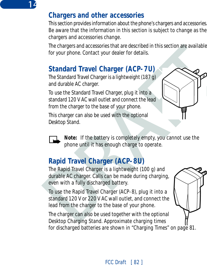 DRAFTFCC Draft   [ 82 ]14 Chargers and other accessoriesThis section provides information about the phone’s chargers and accessories. Be aware that the information in this section is subject to change as the chargers and accessories change.The chargers and accessories that are described in this section are available for your phone. Contact your dealer for details.Standard Travel Charger (ACP-7U)The Standard Travel Charger is a lightweight (187 g) and durable AC charger. To use the Standard Travel Charger, plug it into a standard 120 V AC wall outlet and connect the lead from the charger to the base of your phone.This charger can also be used with the optional Desktop Stand.Note:  If the battery is completely empty, you cannot use the phone until it has enough charge to operate.Rapid Travel Charger (ACP-8U)The Rapid Travel Charger is a lightweight (100 g) and durable AC charger. Calls can be made during charging, even with a fully discharged battery.To use the Rapid Travel Charger (ACP-8), plug it into a standard 120 V or 220 V AC wall outlet, and connect the lead from the charger to the base of your phone.The charger can also be used together with the optional Desktop Charging Stand. Approximate charging times for discharged batteries are shown in “Charging Times” on page 81.