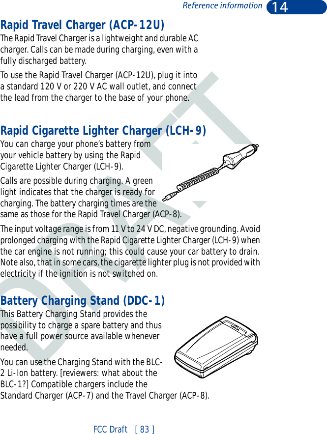 DRAFT14FCC Draft   [ 83 ]Reference informationRapid Travel Charger (ACP-12U)The Rapid Travel Charger is a lightweight and durable AC charger. Calls can be made during charging, even with a fully discharged battery.To use the Rapid Travel Charger (ACP-12U), plug it into a standard 120 V or 220 V AC wall outlet, and connect the lead from the charger to the base of your phone.Rapid Cigarette Lighter Charger (LCH-9)You can charge your phone’s battery from your vehicle battery by using the Rapid Cigarette Lighter Charger (LCH-9). Calls are possible during charging. A green light indicates that the charger is ready for charging. The battery charging times are the same as those for the Rapid Travel Charger (ACP-8).The input voltage range is from 11 V to 24 V DC, negative grounding. Avoid prolonged charging with the Rapid Cigarette Lighter Charger (LCH-9) when the car engine is not running; this could cause your car battery to drain. Note also, that in some cars, the cigarette lighter plug is not provided with electricity if the ignition is not switched on.Battery Charging Stand (DDC-1)This Battery Charging Stand provides the possibility to charge a spare battery and thus have a full power source available whenever needed.You can use the Charging Stand with the BLC-2 Li-Ion battery. [reviewers: what about the BLC-1?] Compatible chargers include the Standard Charger (ACP-7) and the Travel Charger (ACP-8).