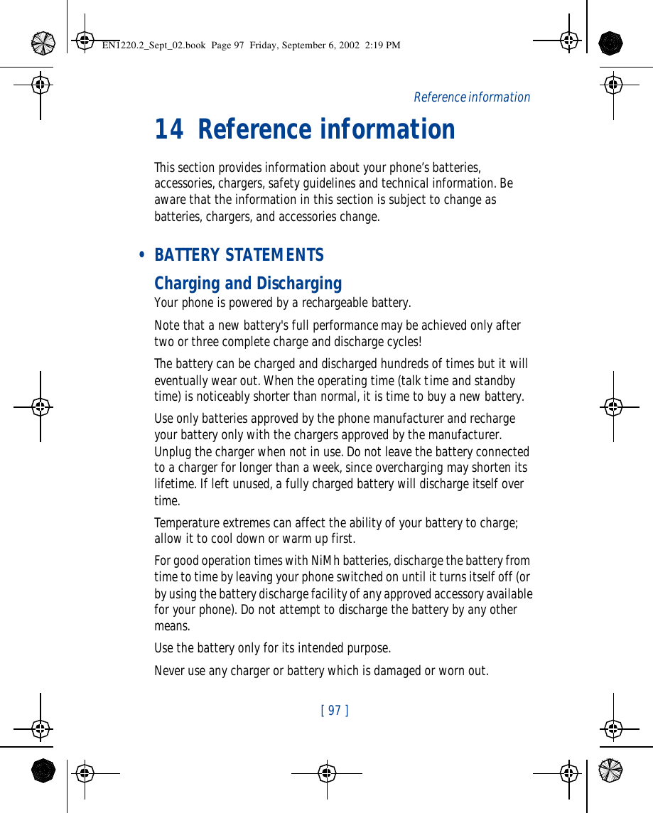  [ 97 ]   Reference information14 Reference informationThis section provides information about your phone’s batteries, accessories, chargers, safety guidelines and technical information. Be aware that the information in this section is subject to change as batteries, chargers, and accessories change. • BATTERY STATEMENTSCharging and DischargingYour phone is powered by a rechargeable battery.Note that a new battery&apos;s full performance may be achieved only after two or three complete charge and discharge cycles!The battery can be charged and discharged hundreds of times but it will eventually wear out. When the operating time (talk time and standby time) is noticeably shorter than normal, it is time to buy a new battery.Use only batteries approved by the phone manufacturer and recharge your battery only with the chargers approved by the manufacturer. Unplug the charger when not in use. Do not leave the battery connected to a charger for longer than a week, since overcharging may shorten its lifetime. If left unused, a fully charged battery will discharge itself over time.Temperature extremes can affect the ability of your battery to charge; allow it to cool down or warm up first.For good operation times with NiMh batteries, discharge the battery from time to time by leaving your phone switched on until it turns itself off (or by using the battery discharge facility of any approved accessory available for your phone). Do not attempt to discharge the battery by any other means.Use the battery only for its intended purpose.Never use any charger or battery which is damaged or worn out.EN1220.2_Sept_02.book  Page 97  Friday, September 6, 2002  2:19 PM