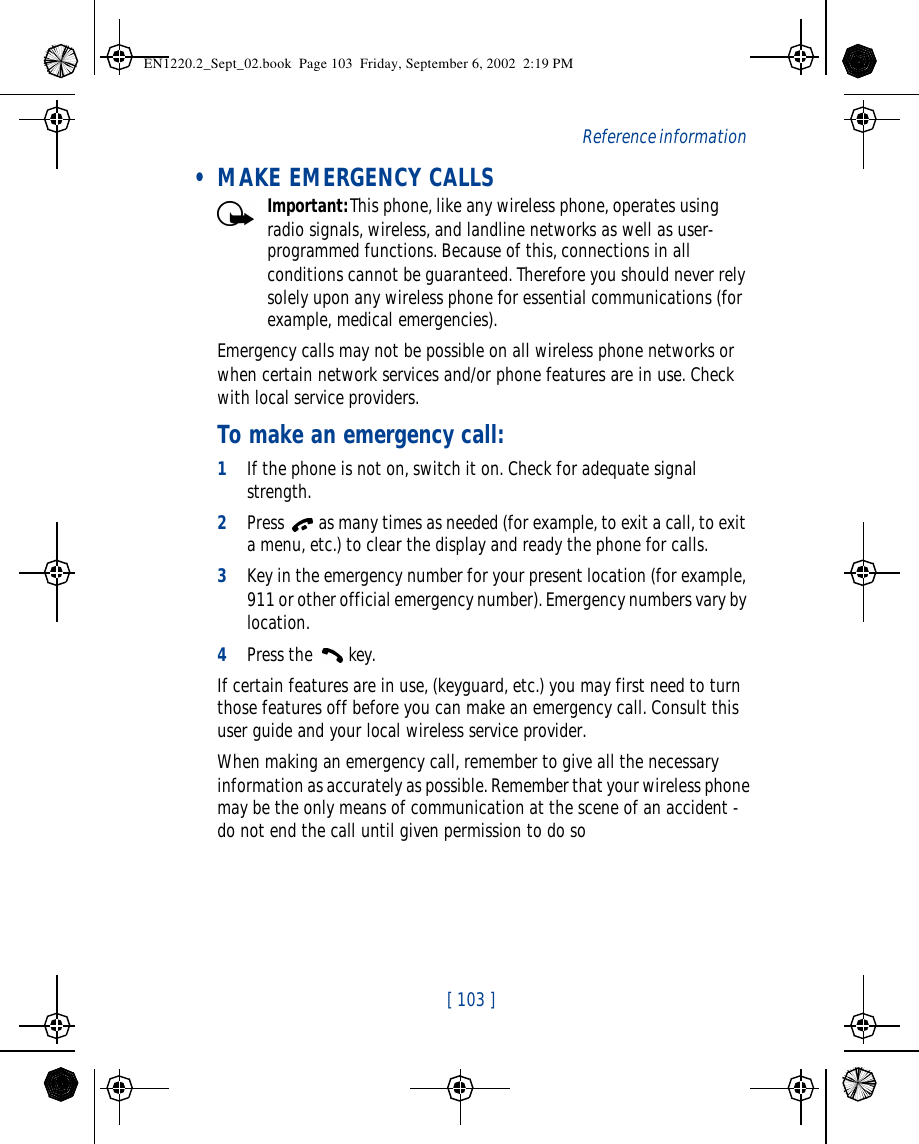  [ 103 ]   Reference information • MAKE EMERGENCY CALLSImportant:This phone, like any wireless phone, operates using radio signals, wireless, and landline networks as well as user-programmed functions. Because of this, connections in all conditions cannot be guaranteed. Therefore you should never rely solely upon any wireless phone for essential communications (for example, medical emergencies).Emergency calls may not be possible on all wireless phone networks or when certain network services and/or phone features are in use. Check with local service providers.To make an emergency call:1If the phone is not on, switch it on. Check for adequate signal strength.2Press  as many times as needed (for example, to exit a call, to exit a menu, etc.) to clear the display and ready the phone for calls. 3Key in the emergency number for your present location (for example, 911 or other official emergency number). Emergency numbers vary by location.4Press the  key.If certain features are in use, (keyguard, etc.) you may first need to turn those features off before you can make an emergency call. Consult this user guide and your local wireless service provider.When making an emergency call, remember to give all the necessary information as accurately as possible. Remember that your wireless phone may be the only means of communication at the scene of an accident - do not end the call until given permission to do soEN1220.2_Sept_02.book  Page 103  Friday, September 6, 2002  2:19 PM
