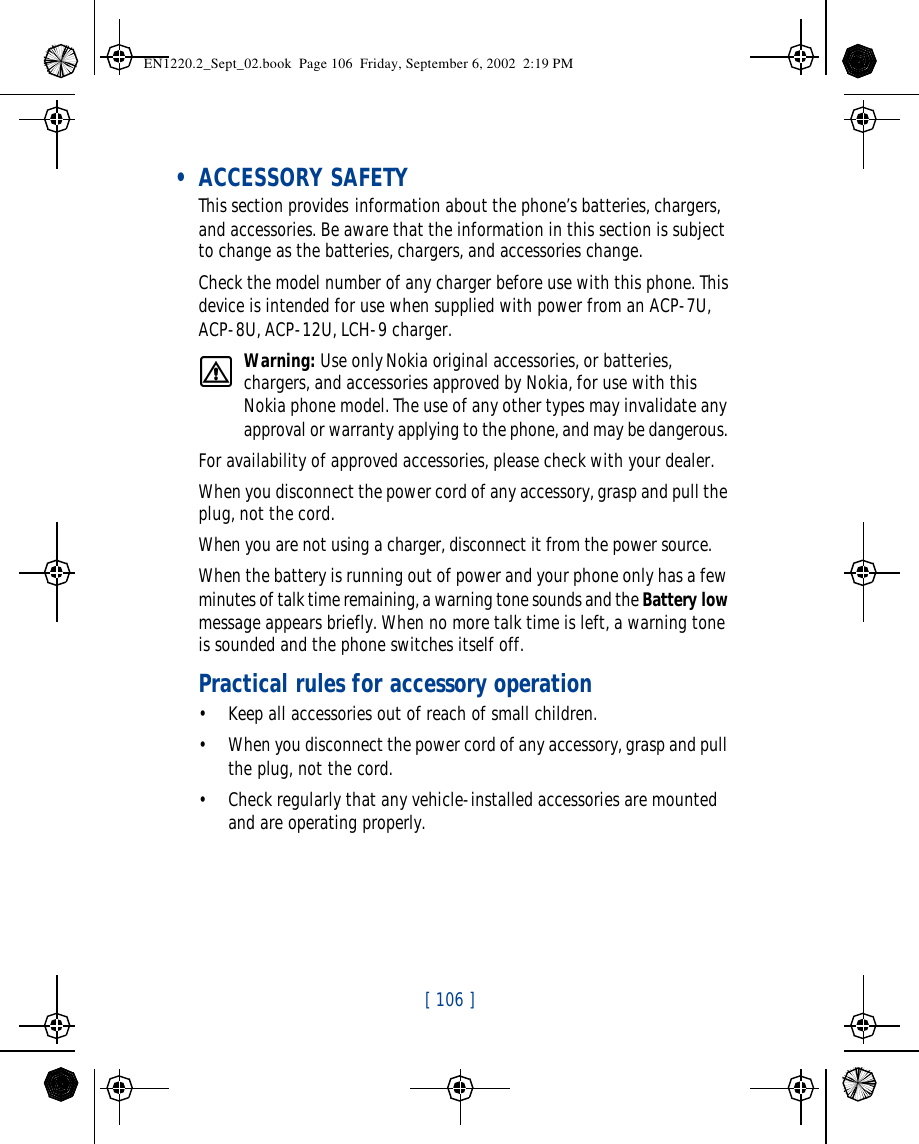 [ 106 ]    • ACCESSORY SAFETYThis section provides information about the phone’s batteries, chargers, and accessories. Be aware that the information in this section is subject to change as the batteries, chargers, and accessories change.Check the model number of any charger before use with this phone. This device is intended for use when supplied with power from an ACP-7U, ACP-8U, ACP-12U, LCH-9 charger.Warning: Use only Nokia original accessories, or batteries, chargers, and accessories approved by Nokia, for use with this Nokia phone model. The use of any other types may invalidate any approval or warranty applying to the phone, and may be dangerous. For availability of approved accessories, please check with your dealer.When you disconnect the power cord of any accessory, grasp and pull the plug, not the cord.When you are not using a charger, disconnect it from the power source. When the battery is running out of power and your phone only has a few minutes of talk time remaining, a warning tone sounds and the Battery low message appears briefly. When no more talk time is left, a warning tone is sounded and the phone switches itself off.Practical rules for accessory operation•Keep all accessories out of reach of small children.•When you disconnect the power cord of any accessory, grasp and pull the plug, not the cord.•Check regularly that any vehicle-installed accessories are mounted and are operating properly.EN1220.2_Sept_02.book  Page 106  Friday, September 6, 2002  2:19 PM