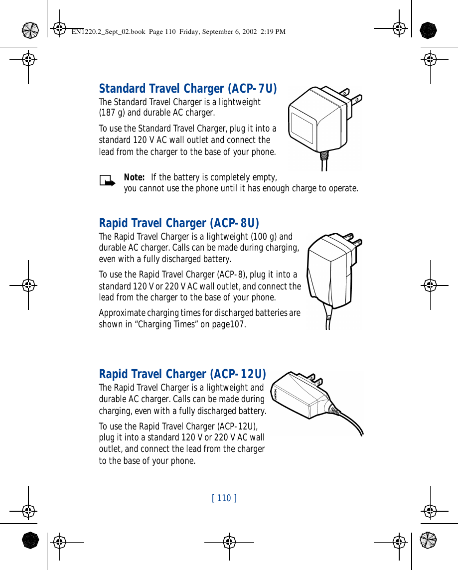 [ 110 ]   Standard Travel Charger (ACP-7U)The Standard Travel Charger is a lightweight    (187 g) and durable AC charger. To use the Standard Travel Charger, plug it into a standard 120 V AC wall outlet and connect the lead from the charger to the base of your phone.Note:  If the battery is completely empty, you cannot use the phone until it has enough charge to operate.Rapid Travel Charger (ACP-8U)The Rapid Travel Charger is a lightweight (100 g) and durable AC charger. Calls can be made during charging, even with a fully discharged battery.To use the Rapid Travel Charger (ACP-8), plug it into a standard 120 V or 220 V AC wall outlet, and connect the lead from the charger to the base of your phone.Approximate charging times for discharged batteries are shown in “Charging Times” on page107.Rapid Travel Charger (ACP-12U)The Rapid Travel Charger is a lightweight and durable AC charger. Calls can be made during charging, even with a fully discharged battery.To use the Rapid Travel Charger (ACP-12U), plug it into a standard 120 V or 220 V AC wall outlet, and connect the lead from the charger to the base of your phone.EN1220.2_Sept_02.book  Page 110  Friday, September 6, 2002  2:19 PM