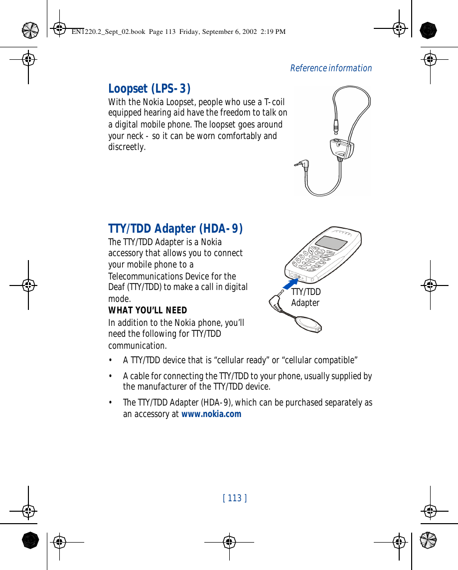  [ 113 ]   Reference informationLoopset (LPS-3)With the Nokia Loopset, people who use a T-coil equipped hearing aid have the freedom to talk on a digital mobile phone. The loopset goes around your neck - so it can be worn comfortably and discreetly.TTY/TDD Adapter (HDA-9)The TTY/TDD Adapter is a Nokia accessory that allows you to connect your mobile phone to a Telecommunications Device for the Deaf (TTY/TDD) to make a call in digital mode.WHAT YOU’LL NEEDIn addition to the Nokia phone, you’ll need the following for TTY/TDD communication.•A TTY/TDD device that is “cellular ready” or “cellular compatible”•A cable for connecting the TTY/TDD to your phone, usually supplied by the manufacturer of the TTY/TDD device.•The TTY/TDD Adapter (HDA-9), which can be purchased separately as an accessory at www.nokia.comTTY/TDD AdapterEN1220.2_Sept_02.book  Page 113  Friday, September 6, 2002  2:19 PM