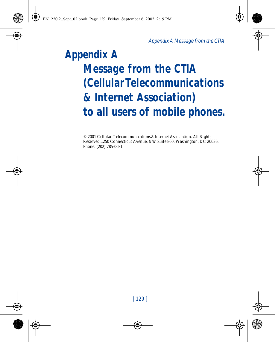 [ 129 ]Appendix A Message from the CTIA Appendix A Message from the CTIA(Cellular Telecommunications &amp; Internet Association) to all users of mobile phones.© 2001 Cellular Telecommunications &amp; Internet Association. All Rights Reserved.1250 Connecticut Avenue, NW Suite 800, Washington, DC 20036. Phone: (202) 785-0081EN1220.2_Sept_02.book  Page 129  Friday, September 6, 2002  2:19 PM